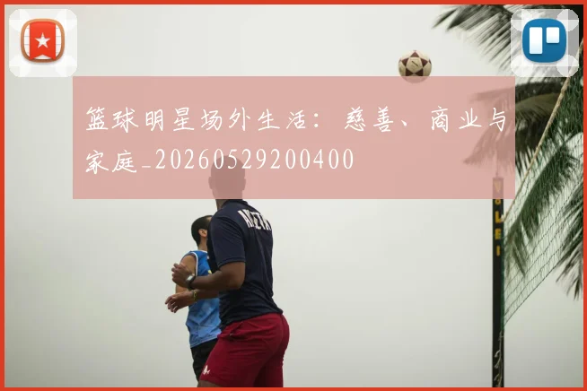 篮球明星场外生活:慈善、商业与家庭_20260529200400