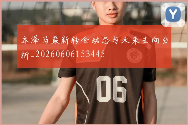 本泽马最新转会动态与未来去向分析_20260606153445