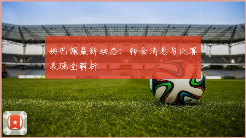 姆巴佩最新动态：转会消息与比赛表现全解析