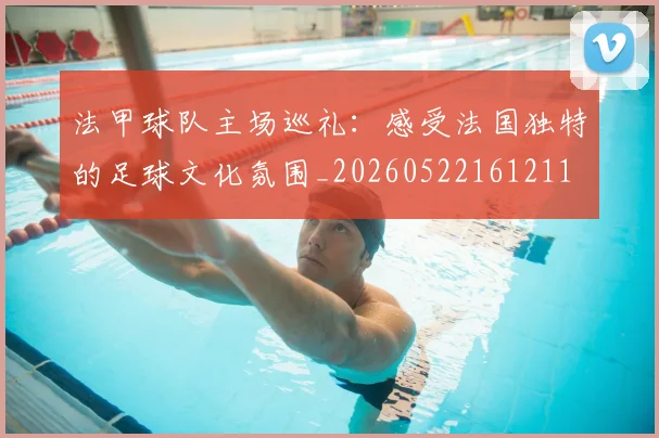 法甲球队主场巡礼:感受法国独特的足球文化氛围_20260522161211