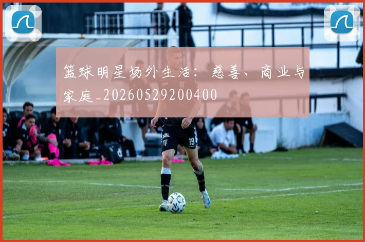 篮球明星场外生活：慈善、商业与家庭_20260529200400