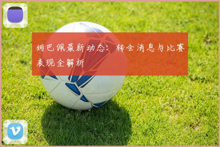 姆巴佩最新动态：转会消息与比赛表现全解析