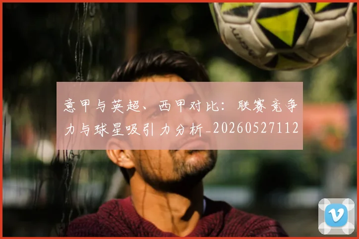 意甲与英超、西甲对比:联赛竞争力与球星吸引力分析_20260527112520