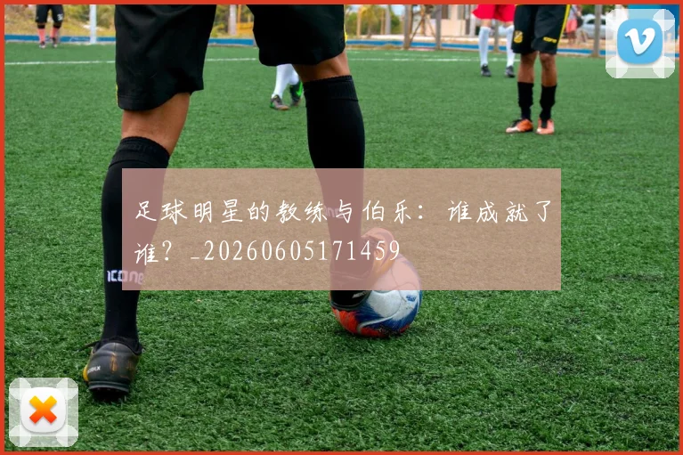 足球明星的教练与伯乐:谁成就了谁?_20260605171459