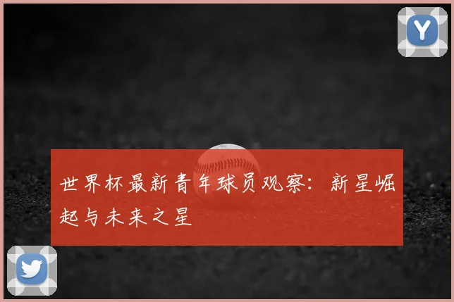 世界杯最新青年球员观察:新星崛起与未来之星