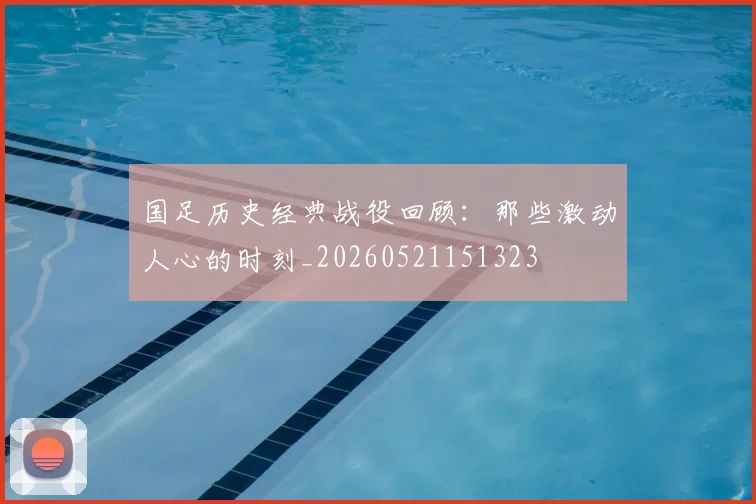 国足历史经典战役回顾:那些激动人心的时刻_20260521151323