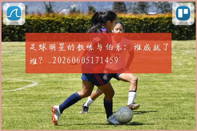 足球明星的教练与伯乐：谁成就了谁？_20260605171459
